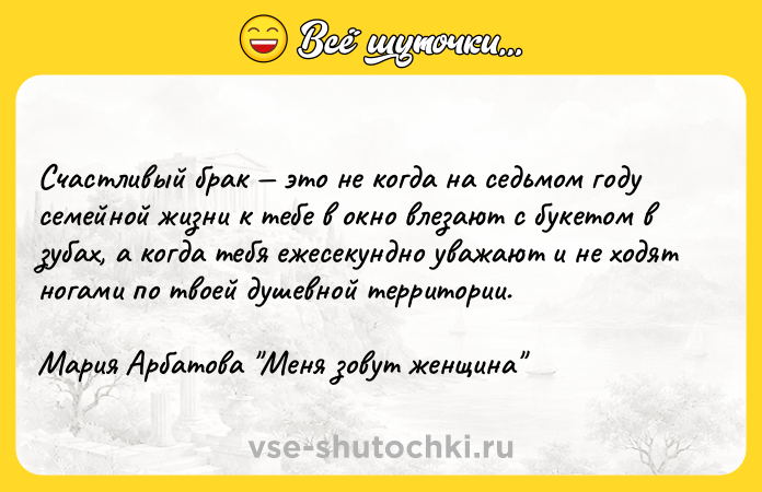 Цитата: Счастливый брак это не когда на седьмом году семейной жизни к тебе в окно влезают с букетом в зубах, а когда тебя ежесекундно уважают и не ходят ногами по твоей душевной территории.Мария Арбатова Меня зовут женщина