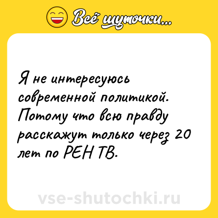Шутка: Я не интересуюсь современной политикой. Потому что всю правду расскажут только через 20 лет по РЕН ТВ.