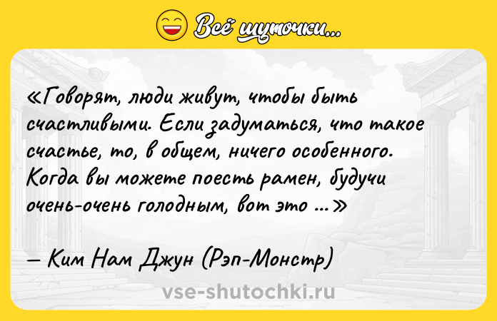 Цитата: Говорят, люди живут, чтобы быть счастливыми. Если задуматься, что такое счастье, то, в общем, ничего особенного. Когда вы можете поесть рамен, будучи очень-очень голодным, вот это счастье.Ким Нам Джун (Рэп-Монстр)