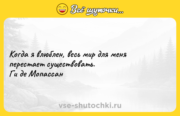 Цитата: Когда я влюблен, весь мир для меня перестает существовать. Ги де Мопассан