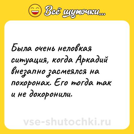 Шутка: Была очень неловкая ситуация, когда Аркадий внезапно засмеялся на похоронах. Его тогда так и не дохоронили.