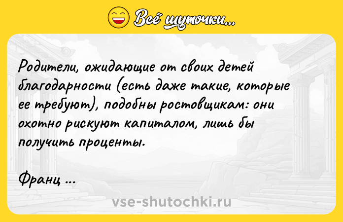Цитата: Родители, ожидающие от своих детей благодарности (есть даже такие, которые ее требуют), подобны ростовщикам: они охотно рискуют капиталом, лишь бы получить проценты.Франц Кафка