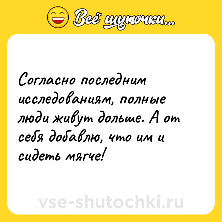 Шутка: Согласно последним исследованиям, полные люди живут дольше. А от себя добавлю, что им и сидеть мягче!