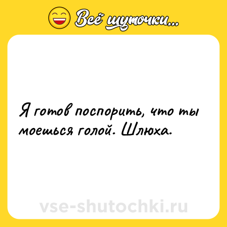 Шутка: Я готов поспорить, что ты моешься голой. Шлюха.
