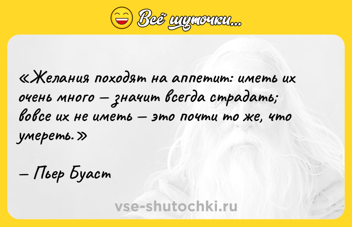 Цитата: Желания походят на аппетит: иметь их очень много значит всегда страдать вовсе их не иметь это почти то же, что умереть.Пьер Буаст
