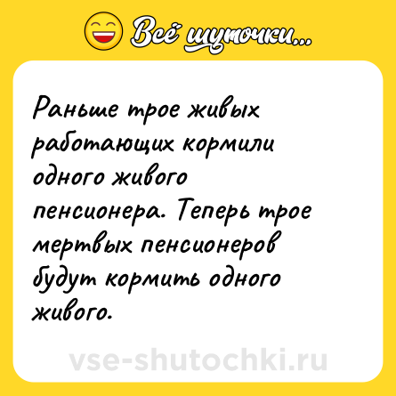 Шутка: Раньше трое живых работающих кормили одного живого пенсионера. Теперь трое мертвых пенсионеров будут кормить одного живого.