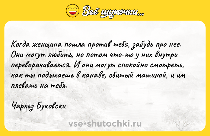 Цитата: Когда женщина пошла против тебя, забудь про нее. Они могут любить, но потом что-то у них внутри переворачивается. И они могут спокойно смотреть, как ты подыхаешь в канаве, сбитый машиной, и им плевать на тебя. Чарльз Буковски