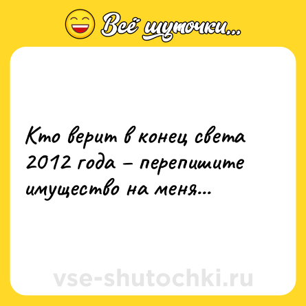 Шутка: Кто верит в конец света 2012 года – перепишите имущество на меня...