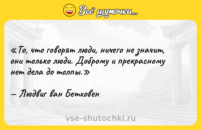 Цитата: То, что говорят люди, ничего не значит, они только люди. Доброму и прекрасному нет дела до толпы.Людвиг ван Бетховен