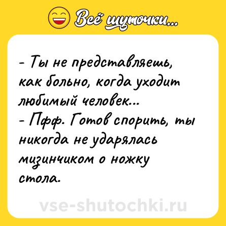 Шутка: - Ты не представляешь, как больно, когда уходит любимый человек...<br>- Пфф. Готов спорить, ты никогда не ударялась мизинчиком о ножку стола.
