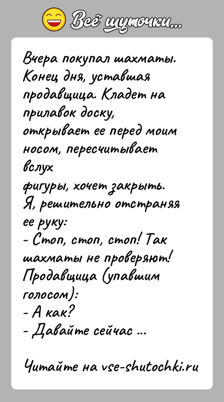История: Вчера покупал шахматы. Конец дня, уставшая продавщица. Кладет наприлавок доску, открывает ее перед моим носом, пересчитывает вслухфигуры, хочет закрыть. Я,