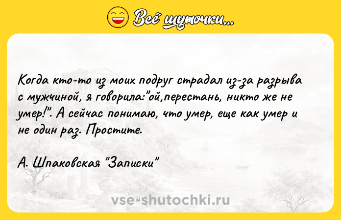 Цитата: Когда кто-то из моих подруг страдал из-за разрыва с мужчиной, я говорила: ой,перестань, никто же не умер! . А сейчас понимаю, что умер, еще как умер и не один раз. Простите.А. Шпаковская Записки