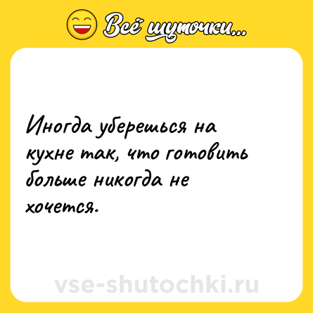 Шутка: Иногда уберешься на кухне так, что готовить больше никогда не хочется.