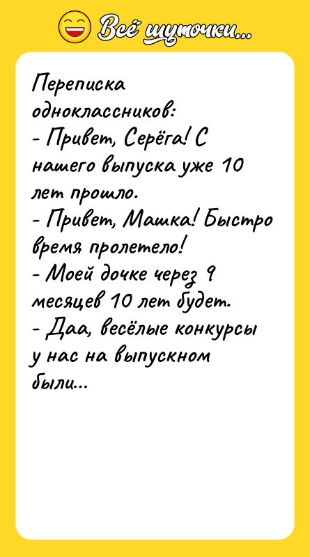 Шутка: Переписка одноклассников:- Привет, Серёга! С нашего выпуска уже 10 лет прошло.- Привет, Машка! Быстро время пролетело!- Моей дочке через 9 месяцев 10 лет будет.- Даа, весёлые конкурсы у нас на выпускном были