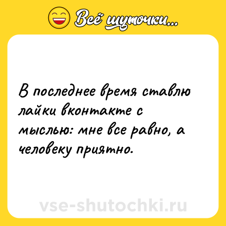 Шутка: В последнее время ставлю лайки вконтакте с мыслью: мне все равно, а человеку приятно.