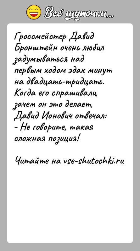 История: Гроссмейстер Давид Бронштейн очень любил задумываться над первым ходом эдак минут на двадцать-тридцать. Когда его спрашивали, зачем он это делает,