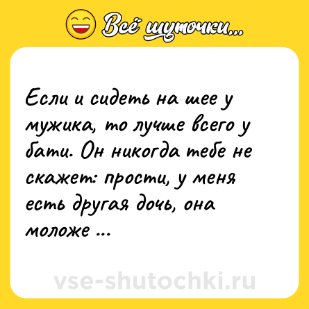 Шутка: Если и сидеть на шее у мужика, то лучше всего у бати. Он никогда тебе не скажет: прости, у меня есть другая дочь, она моложе тебя и смешнее.