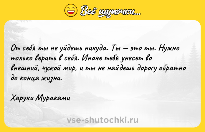 Цитата: От себя ты не уйдешь никуда. Ты это ты. Нужно только верить в себя. Иначе тебя унесет во внешний, чужой мир, и ты не найдешь дорогу обратно до конца жизни. Харуки Мураками