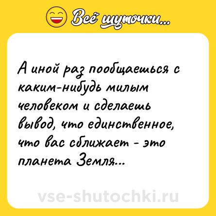 Шутка: А иной раз пообщаешься с каким-нибудь милым человеком и сделаешь вывод, что единственное, что вас сближает - это планета Земля...