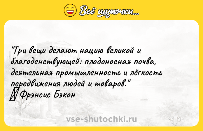 Цитата: Три вещи делают нацию великой и благоденствующей: плодоносная почва, деятельная промышленность и лёгкость передвижения людей и товаров. Фрэнсис Бэкон