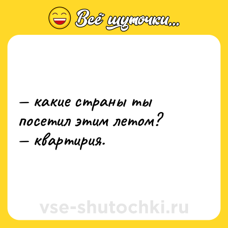 Шутка: — какие страны ты посетил этим летом? <br>— квартирия.