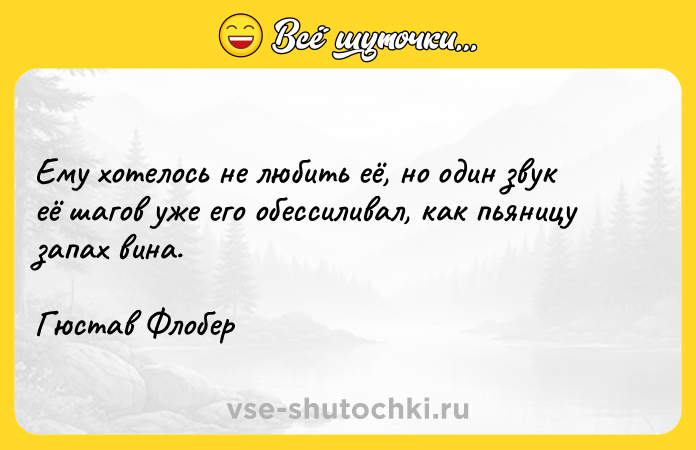 Цитата: Ему хотелось не любить её, но один звук её шагов уже его обессиливал, как пьяницу запах вина.Гюстав Флобер