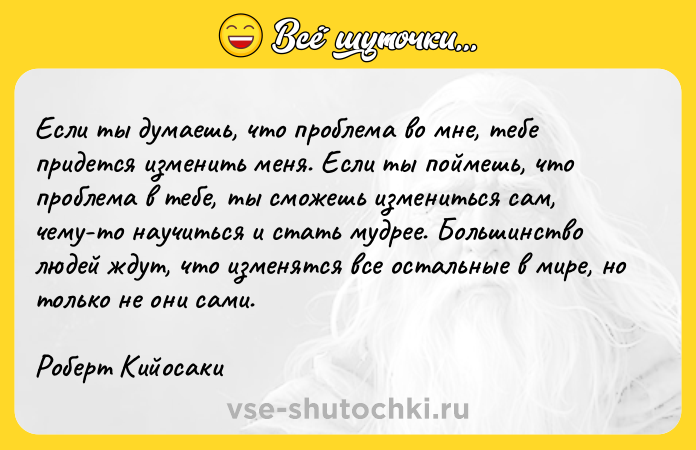 Цитата: Если ты думаешь, что проблема во мне, тебе придется изменить меня. Если ты поймешь, что проблема в тебе, ты сможешь измениться сам, чему-то научиться и стать мудрее. Большинство людей ждут, что изменятся все остальные в мире, но только не они сами.Роберт Кийосаки