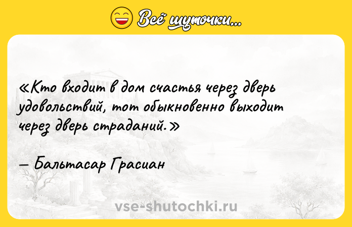 Цитата: Кто входит в дом счастья через дверь удовольствий, тот обыкновенно выходит через дверь страданий.Бальтасар Грасиан