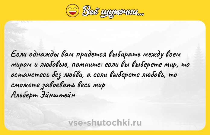 Цитата: Если однажды вам придется выбирать между всем миром и любовью, помните: если вы выберете мир, то останетесь без любви, а если выберете любовь, то сможете завоевать весь мир Альберт Эйнштейн
