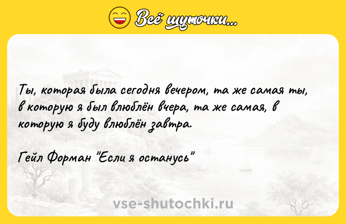Цитата: Ты, которая была сегодня вечером, та же самая ты, в которую я был влюблён вчера, та же самая, в которую я буду влюблён завтра.Гейл Форман Если я останусь