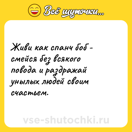 Шутка: Живи как спанч боб - смейся без всякого повода и раздражай унылых людей своим счастьем.