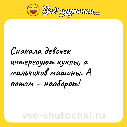 Шутка: Сначала девочек интересуют куклы, а мальчиков машины. А потом – наоборот!