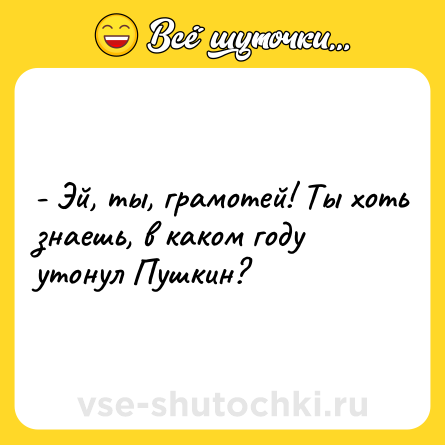 Шутка: - Эй, ты, грамотей! Ты хоть знаешь, в каком году утонул Пушкин?