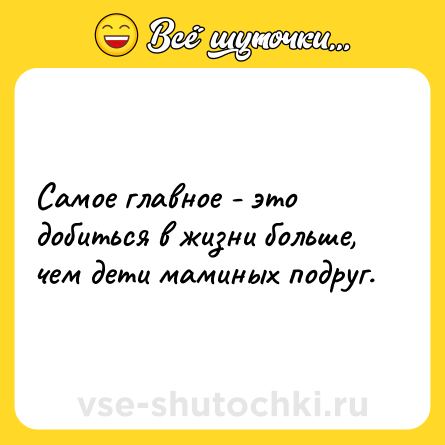 Шутка: Самое главное - это добиться в жизни больше, чем дети маминых подруг.