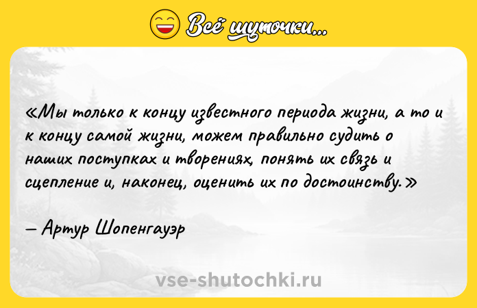 Цитата: Мы только к концу известного периода жизни, а то и к концу самой жизни, можем правильно судить о наших поступках и творениях, понять их связь и сцепление и, наконец, оценить их по достоинству.Артур Шопенгауэр