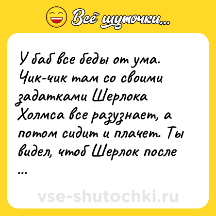 Шутка: У баб все беды от ума. Чик-чик там со своими задатками Шерлока Холмса все разузнает, а потом сидит и плачет. Ты видел, чтоб Шерлок после дел