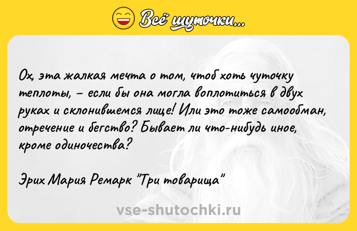 Цитата: Ох, эта жалкая мечта о том, чтоб хоть чуточку теплоты, если бы она могла воплотиться в двух руках и склонившемся лице! Или это тоже самообман, отречение и бегство? Бывает ли что-нибудь иное, кроме одиночества?Эрих Мария Ремарк Три товарища