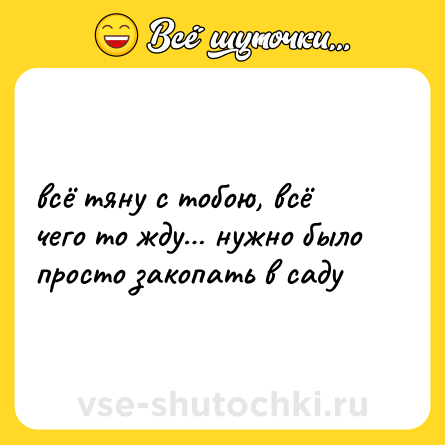 Шутка: всё тяну с тобою, всё чего то жду… нужно было просто закопать в саду