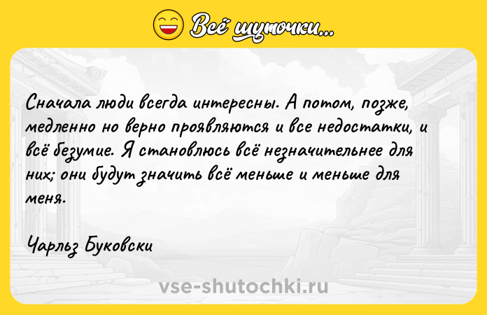 Цитата: Сначала люди всегда интересны. А потом, позже, медленно но верно проявляются и все недостатки, и всё безумие. Я становлюсь всё незначительнее для них они будут значить всё меньше и меньше для меня.Чарльз Буковски