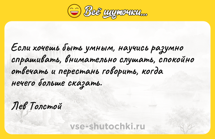 Цитата: Если хочешь быть умным, научись разумно спрашивать, внимательно слушать, спокойно отвечать и перестань говорить, когда нечего больше сказать.Лев Толстой