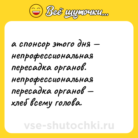 Шутка: а спонсор этого дня — непрофессиональная пересадка органов. <br>непрофессиональная пересадка органов — хлеб всему голова.