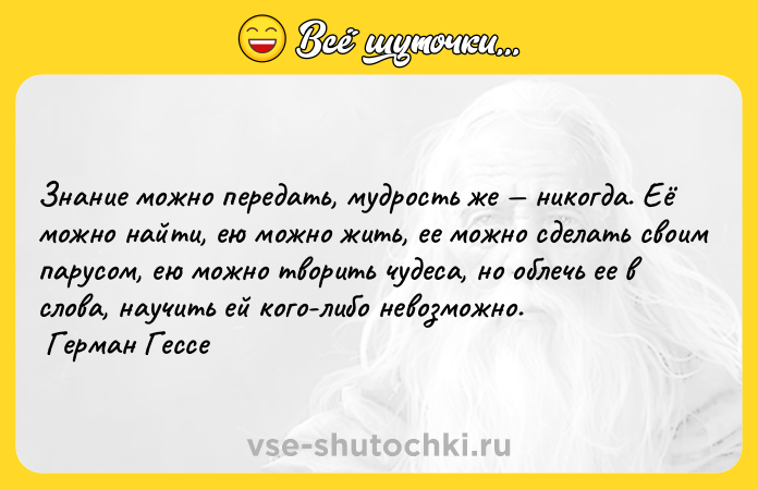 Цитата: Знание можно передать, мудрость же никогда. Её можно найти, ею можно жить, ее можно сделать своим парусом, ею можно творить чудеса, но облечь ее в слова, научить ей кого-либо невозможно. Герман Гессе