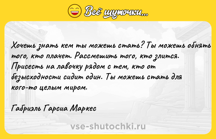 Цитата: Хочешь знать кем ты можешь стать? Ты можешь обнять того, кто плачет. Рассмешить того, кто злится. Присесть на лавочку рядом с тем, кто от безысходности сидит один. Ты можешь стать для кого-то целым миром.Габриэль Гарсиа Маркес