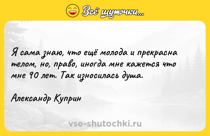 Цитата: Я сама знаю, что ещё молода и прекрасна телом, но, право, иногда мне кажется что мне 90 лет. Так износилась душа.Александр Куприн
