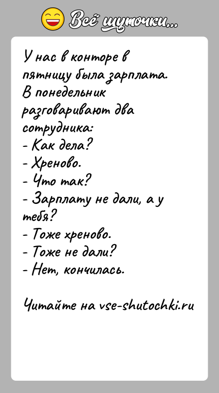 История: У нас в конторе в пятницу была зарплата. В понедельник разговаривают два сотрудника:- Как дела?- Хреново.- Что так?- Зарплату не