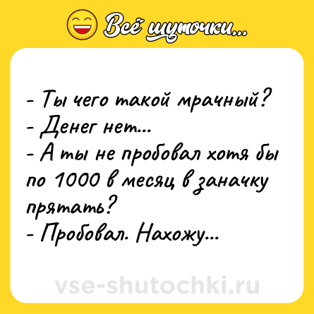 Шутка: - Ты чего такой мрачный? <br>- Денег нет... <br>- А ты не пробовал хотя бы по 1000 в месяц в заначку прятать? <br>- Пробовал. Нахожу...
