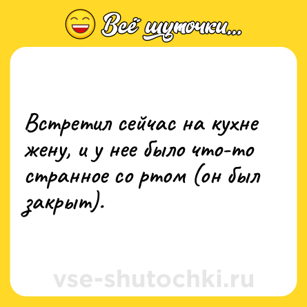 Шутка: Встретил сейчас на кухне жену, и у нее было что-то странное со ртом (он был закрыт).