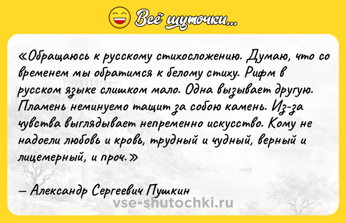 Цитата: Обращаюсь к русскому стихосложению. Думаю, что со временем мы обратимся к белому стиху. Рифм в русском языке слишком мало. Одна вызывает другую. Пламень неминуемо тащит за собою камень. Из-за чувства выглядывает непременно искусство. Кому не надоели любовь и кровь, трудный и чудный, верный и лицемерный, и проч.Александр Сергеевич Пушкин
