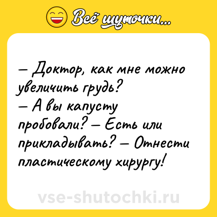 Шутка: — Доктор, как мне можно увеличить грудь? <br>— А вы капусту пробовали? — Есть или прикладывать? — Отнести пластическому хирургу!