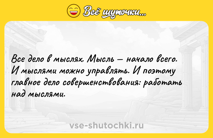 Цитата: Все дело в мыслях. Мысль начало всего. И мыслями можно управлять. И поэтому главное дело совершенствования: работать над мыслями.